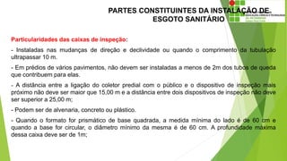 PARTES CONSTITUINTES DA INSTALAÇÃO DE
ESGOTO SANITÁRIO
Particularidades das caixas de inspeção:
- Instaladas nas mudanças de direção e declividade ou quando o comprimento da tubulação
ultrapassar 10 m.
- Em prédios de vários pavimentos, não devem ser instaladas a menos de 2m dos tubos de queda
que contribuem para elas.
- A distância entre a ligação do coletor predial com o público e o dispositivo de inspeção mais
próximo não deve ser maior que 15,00 m e a distância entre dois dispositivos de inspeção não deve
ser superior a 25,00 m;
- Podem ser de alvenaria, concreto ou plástico.
- Quando o formato for prismático de base quadrada, a medida mínima do lado é de 60 cm e
quando a base for circular, o diâmetro mínimo da mesma é de 60 cm. A profundidade máxima
dessa caixa deve ser de 1m;
 