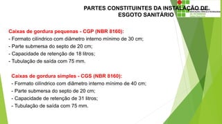 PARTES CONSTITUINTES DA INSTALAÇÃO DE
ESGOTO SANITÁRIO
Caixas de gordura pequenas - CGP (NBR 8160):
- Formato cilíndrico com diâmetro interno mínimo de 30 cm;
- Parte submersa do septo de 20 cm;
- Capacidade de retenção de 18 litros;
- Tubulação de saída com 75 mm.
Caixas de gordura simples - CGS (NBR 8160):
- Formato cilíndrico com diâmetro interno mínimo de 40 cm;
- Parte submersa do septo de 20 cm;
- Capacidade de retenção de 31 litros;
- Tubulação de saída com 75 mm.
 