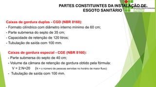 PARTES CONSTITUINTES DA INSTALAÇÃO DE
ESGOTO SANITÁRIO
Caixas de gordura duplas - CGD (NBR 8160):
- Formato cilíndrico com diâmetro interno mínimo de 60 cm;
- Parte submersa do septo de 35 cm;
- Capacidade de retenção de 120 litros;
- Tubulação de saída com 100 mm.
Caixas de gordura especial - CGE (NBR 8160):
- Parte submersa do septo de 40 cm;
- Volume da câmara de retenção de gordura obtido pela fórmula:
V = 2.N+20 (N = o número de pessoas servidas no horário de maior fluxo)
- Tubulação de saída com 100 mm.
 