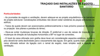 TRAÇADO DAS INSTALAÇÕES DE ESGOTO
SANITÁRIO
Particularidades:
- As prumadas de esgoto e ventilação, devem adequar-se ao projeto arquitetônico e às barreiras
do projeto estrutural. Canalizações embutidas não devem estar solidárias às peças estruturais do
edifício;
- Tubos de queda devem ser posicionados preferencialmente o mais próximo possível de pilares
ou projeção dos pilares e paredes do térreo;
- Deve-se evitar mudanças bruscas de direção. É preferível o uso de caixas de inspeção nas
mudanças de direção de tubulações horizontais a 90º no lugar de conexões;
- O local da caixa sifonada com grelha deve levar em consideração aspectos estéticos, já que o
piso deverá ter certa declividade para o escoamento das águas. Em geral, quanto mais próxima a
caixa sifonada estiver da ligação com o ramal de esgoto, mais simples será a ligação de
ventilação.
 