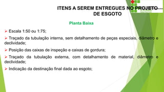 ITENS A SEREM ENTREGUES NO PROJETO
DE ESGOTO
Planta Baixa
 Escala 1:50 ou 1:75;
 Traçado da tubulação interna, sem detalhamento de peças especiais, diâmetro e
declividade;
 Posição das caixas de inspeção e caixas de gordura;
 Traçado da tubulação externa, com detalhamento de material, diâmetro e
declividade;
 Indicação da destinação final dada ao esgoto;
 