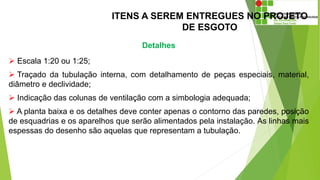 ITENS A SEREM ENTREGUES NO PROJETO
DE ESGOTO
Detalhes
 Escala 1:20 ou 1:25;
 Traçado da tubulação interna, com detalhamento de peças especiais, material,
diâmetro e declividade;
 Indicação das colunas de ventilação com a simbologia adequada;
 A planta baixa e os detalhes deve conter apenas o contorno das paredes, posição
de esquadrias e os aparelhos que serão alimentados pela instalação. As linhas mais
espessas do desenho são aquelas que representam a tubulação.
 