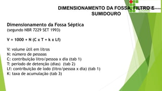 DIMENSIONAMENTO DA FOSSA, FILTRO E
SUMIDOURO
Dimensionamento da Fossa Séptica
(segundo NBR 7229 SET 1993)
V = 1000 + N (C x T + k x Lf)
V: volume útil em litros
N: número de pessoas
C: contribuição litro/pessoa x dia (tab 1)
T: período de detenção (dias) (tab 2)
Lf: contribuição de lodo (litro/pessoa x dia) (tab 1)
K: taxa de acumulação (tab 3)
 