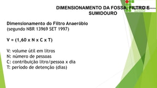 DIMENSIONAMENTO DA FOSSA, FILTRO E
SUMIDOURO
Dimensionamento do Filtro Anaeróbio
(segundo NBR 13969 SET 1997)
V = (1,60 x N x C x T)
V: volume útil em litros
N: número de pessoas
C: contribuição litro/pessoa x dia
T: período de detenção (dias)
 