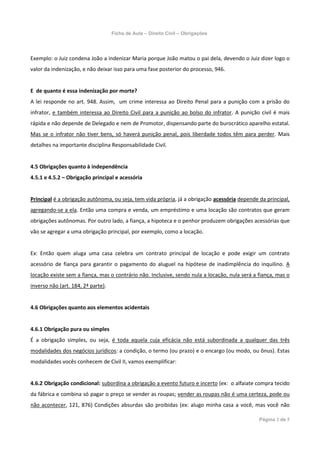 Ficha de Aula – Direito Civil – Obrigações




Exemplo: o Juiz condena João a indenizar Maria porque João matou o pai dela, devendo o Juiz dizer logo o
valor da indenização, e não deixar isso para uma fase posterior do processo, 946.


E de quanto é essa indenização por morte?
A lei responde no art. 948. Assim, um crime interessa ao Direito Penal para a punição com a prisão do
infrator, e também interessa ao Direito Civil para a punição ao bolso do infrator. A punição civil é mais
rápida e não depende de Delegado e nem de Promotor, dispensando parte do burocrático aparelho estatal.
Mas se o infrator não tiver bens, só haverá punição penal, pois liberdade todos têm para perder. Mais
detalhes na importante disciplina Responsabilidade Civil.


4.5 Obrigações quanto à independência
4.5.1 e 4.5.2 – Obrigação principal e acessória


Principal é a obrigação autônoma, ou seja, tem vida própria, já a obrigação acessória depende da principal,
agregando-se a ela. Então uma compra e venda, um empréstimo e uma locação são contratos que geram
obrigações autônomas. Por outro lado, a fiança, a hipoteca e o penhor produzem obrigações acessórias que
vão se agregar a uma obrigação principal, por exemplo, como a locação.


Ex: Então quem aluga uma casa celebra um contrato principal de locação e pode exigir um contrato
acessório de fiança para garantir o pagamento do aluguel na hipótese de inadimplência do inquilino. A
locação existe sem a fiança, mas o contrário não. Inclusive, sendo nula a locação, nula será a fiança, mas o
inverso não (art. 184, 2ª parte).


4.6 Obrigações quanto aos elementos acidentais


4.6.1 Obrigação pura ou simples
É a obrigação simples, ou seja, é toda aquela cuja eficácia não está subordinada a qualquer das três
modalidades dos negócios jurídicos: a condição, o termo (ou prazo) e o encargo (ou modo, ou ônus). Estas
modalidades vocês conhecem de Civil II, vamos exemplificar:


4.6.2 Obrigação condicional: subordina a obrigação a evento futuro e incerto (ex: o alfaiate compra tecido
da fábrica e combina só pagar o preço se vender as roupas; vender as roupas não é uma certeza, pode ou
não acontecer, 121, 876) Condições absurdas são proibidas (ex: alugo minha casa a você, mas você não

                                                                                               Página 2 de 5
 