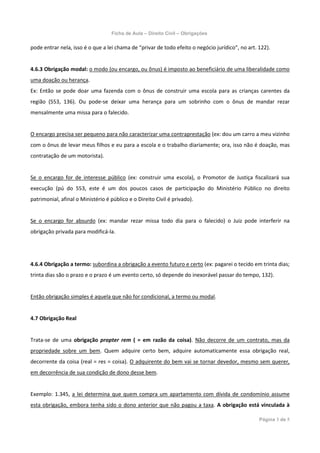 Ficha de Aula – Direito Civil – Obrigações

pode entrar nela, isso é o que a lei chama de “privar de todo efeito o negócio jurídico”, no art. 122).


4.6.3 Obrigação modal: o modo (ou encargo, ou ônus) é imposto ao beneficiário de uma liberalidade como
uma doação ou herança.
Ex: Então se pode doar uma fazenda com o ônus de construir uma escola para as crianças carentes da
região (553, 136). Ou pode-se deixar uma herança para um sobrinho com o ônus de mandar rezar
mensalmente uma missa para o falecido.


O encargo precisa ser pequeno para não caracterizar uma contraprestação (ex: dou um carro a meu vizinho
com o ônus de levar meus filhos e eu para a escola e o trabalho diariamente; ora, isso não é doação, mas
contratação de um motorista).


Se o encargo for de interesse público (ex: construir uma escola), o Promotor de Justiça fiscalizará sua
execução (pú do 553, este é um dos poucos casos de participação do Ministério Público no direito
patrimonial, afinal o Ministério é público e o Direito Civil é privado).


Se o encargo for absurdo (ex: mandar rezar missa todo dia para o falecido) o Juiz pode interferir na
obrigação privada para modificá-la.




4.6.4 Obrigação a termo: subordina a obrigação a evento futuro e certo (ex: pagarei o tecido em trinta dias;
trinta dias são o prazo e o prazo é um evento certo, só depende do inexorável passar do tempo, 132).


Então obrigação simples é aquela que não for condicional, a termo ou modal.


4.7 Obrigação Real


Trata-se de uma obrigação propter rem ( = em razão da coisa). Não decorre de um contrato, mas da
propriedade sobre um bem. Quem adquire certo bem, adquire automaticamente essa obrigação real,
decorrente da coisa (real = res = coisa). O adquirente do bem vai se tornar devedor, mesmo sem querer,
em decorrência de sua condição de dono desse bem.


Exemplo: 1.345, a lei determina que quem compra um apartamento com dívida de condomínio assume
esta obrigação, embora tenha sido o dono anterior que não pagou a taxa. A obrigação está vinculada à

                                                                                                  Página 3 de 5
 