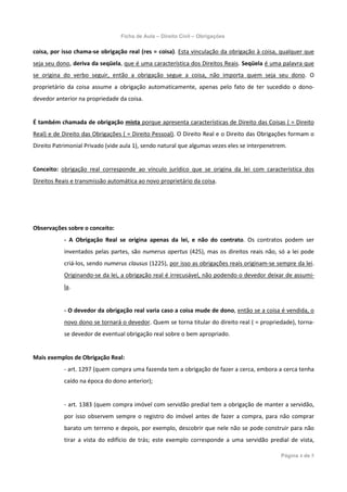 Ficha de Aula – Direito Civil – Obrigações

coisa, por isso chama-se obrigação real (res = coisa). Esta vinculação da obrigação à coisa, qualquer que
seja seu dono, deriva da seqüela, que é uma característica dos Direitos Reais. Seqüela é uma palavra que
se origina do verbo seguir, então a obrigação segue a coisa, não importa quem seja seu dono. O
proprietário da coisa assume a obrigação automaticamente, apenas pelo fato de ter sucedido o dono-
devedor anterior na propriedade da coisa.


É também chamada de obrigação mista porque apresenta características de Direito das Coisas ( = Direito
Real) e de Direito das Obrigações ( = Direito Pessoal). O Direito Real e o Direito das Obrigações formam o
Direito Patrimonial Privado (vide aula 1), sendo natural que algumas vezes eles se interpenetrem.


Conceito: obrigação real corresponde ao vínculo jurídico que se origina da lei com característica dos
Direitos Reais e transmissão automática ao novo proprietário da coisa.




Observações sobre o conceito:
           - A Obrigação Real se origina apenas da lei, e não do contrato. Os contratos podem ser
           inventados pelas partes, são numerus apertus (425), mas os direitos reais não, só a lei pode
           criá-los, sendo numerus clausus (1225), por isso as obrigações reais originam-se sempre da lei.
           Originando-se da lei, a obrigação real é irrecusável, não podendo o devedor deixar de assumi-
           la.


           - O devedor da obrigação real varia caso a coisa mude de dono, então se a coisa é vendida, o
           novo dono se tornará o devedor. Quem se torna titular do direito real ( = propriedade), torna-
           se devedor de eventual obrigação real sobre o bem apropriado.


Mais exemplos de Obrigação Real:
           - art. 1297 (quem compra uma fazenda tem a obrigação de fazer a cerca, embora a cerca tenha
           caído na época do dono anterior);


           - art. 1383 (quem compra imóvel com servidão predial tem a obrigação de manter a servidão,
           por isso observem sempre o registro do imóvel antes de fazer a compra, para não comprar
           barato um terreno e depois, por exemplo, descobrir que nele não se pode construir para não
           tirar a vista do edifício de trás; este exemplo corresponde a uma servidão predial de vista,

                                                                                              Página 4 de 5
 