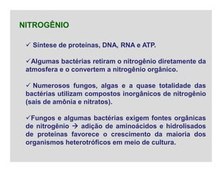  Síntese de proteínas, DNA, RNA e ATP.
Algumas bactérias retiram o nitrogênio diretamente da
atmosfera e o convertem a nitrogênio orgânico.
 Numerosos fungos, algas e a quase totalidade das
bactérias utilizam compostos inorgânicos de nitrogênio
(sais de amônia e nitratos).
Fungos e algumas bactérias exigem fontes orgânicas
de nitrogênio  adição de aminoácidos e hidrolisados
de proteínas favorece o crescimento da maioria dos
organismos heterotróficos em meio de cultura.
NITROGÊNIO
 