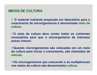  O material nutriente preparado em laboratório para o
crescimento de microrganismos é denominado meio de
cultura.
O meio de cultura deve conter todos os nutrientes
necessários para que o microrganismo de interesse
possa crescer.
Quando microrganismos são colocados em um meio
de cultura para iniciar o crescimento, são chamados de
inóculo.
Os microrganismos que cresceram e se multiplicaram
nos meios de cultura são denominados cultura.
MEIOS DE CULTURA
 