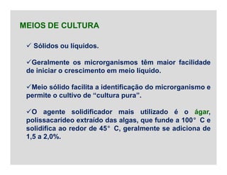  Sólidos ou líquidos.
Geralmente os microrganismos têm maior facilidade
de iniciar o crescimento em meio líquido.
Meio sólido facilita a identificação do microrganismo e
permite o cultivo de “cultura pura”.
O agente solidificador mais utilizado é o ágar,
polissacarídeo extraído das algas, que funde a 100°C e
solidifica ao redor de 45°C, geralmente se adiciona de
1,5 a 2,0%.
MEIOS DE CULTURA
 