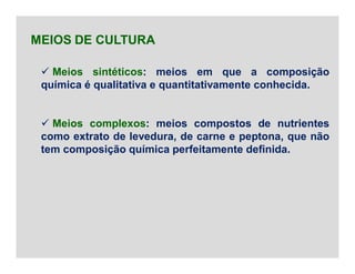  Meios sintéticos: meios em que a composição
química é qualitativa e quantitativamente conhecida.
 Meios complexos: meios compostos de nutrientes
como extrato de levedura, de carne e peptona, que não
tem composição química perfeitamente definida.
MEIOS DE CULTURA
 