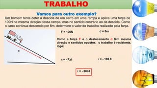 TRABALHO
Vamos para outro exemplo?
Um homem tenta deter a descida de um carro em uma rampa e aplica uma força de
100N na mesma direção dessa rampa, mas no sentido contrário ao da descida. Como
o carro continua descendo por 8m, determine o valor do trabalho realizado pela força.
F = 100N d = 8m
Como a força F e o deslocamento d têm mesma
direção e sentidos opostos, o trabalho é resistente,
logo:
 = - F.d  = - 100.8
 = - 800J
 