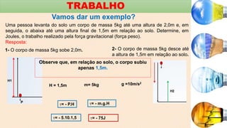TRABALHO
Vamos dar um exemplo?
Uma pessoa levanta do solo um corpo de massa 5kg até uma altura de 2,0m e, em
seguida, o abaixa até uma altura final de 1,5m em relação ao solo. Determine, em
Joules, o trabalho realizado pela força gravitacional (força peso).
Resposta:
1- O corpo de massa 5kg sobe 2,0m. 2- O corpo de massa 5kg desce até
a altura de 1,5m em relação ao solo.
Observe que, em relação ao solo, o corpo subiu
apenas 1,5m.
H = 1,5m m= 5kg g =10m/s2
= - P.H = - m.g.H
= - 5.10.1,5 = - 75J
 