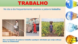 TRABALHO
No dia a dia frequentemente usamos a palavra trabalho.
DAVID
TROOD/THE
IMAGE
BANK/GETTY
IMAGES
MARCINBALCERZAK/SHUTTERSTOCK
CEPHAS
PICTURE
LIBRARY/ALAMY/GLOWIMAGES
Uso corriqueiro da palavra trabalho: qualquer atividade que exija esforço
físico ou intelectual
 