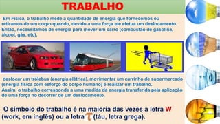 TRABALHO
Em Física, o trabalho mede a quantidade de energia que fornecemos ou
retiramos de um corpo quando, devido a uma força ele efetua um deslocamento.
Então, necessitamos de energia para mover um carro (combustão de gasolina,
álcool, gás, etc),
deslocar um trólebus (energia elétrica), movimentar um carrinho de supermercado
(energia física com esforço do corpo humano) é realizar um trabalho.
Assim, o trabalho corresponde a uma medida da energia transferida pela aplicação
de uma força no decorrer de um deslocamento.
O símbolo do trabalho é na maioria das vezes a letra W
(work, em inglês) ou a letra (táu, letra grega).
 