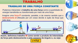 TRABALHO
TRABALHO DE UMA FORÇA CONSTANTE
Podemos interpretar o trabalho de uma força como a quantidade de
energia transferida ou transformada por meio de uma força.
Imagine uma força F constante, paralela, e de mesmo sentido que o
deslocamento d efetuado por um corpo devido à ação da força que
nele atua.
Assim, definimos trabalho W como sendo o produto da intensidade
da força pelo deslocamento e pelo cosseno do ângulo α, ou seja:
 = F.d
 