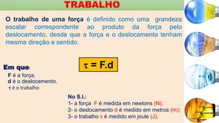 TRABALHO
O trabalho de uma força é definido como uma grandeza
escalar correspondente ao produto da força pelo
deslocamento, desde que a força e o deslocamento tenham
mesma direção e sentido.
 = F.d
Em que:
F é a força.
d é o deslocamento.
 é o trabalho
No S.I.:
1- a força F é medida em newtons (N);
2- o deslocamento d é medido em metros (m);
3- o trabalho  é medido em joule (J).
 