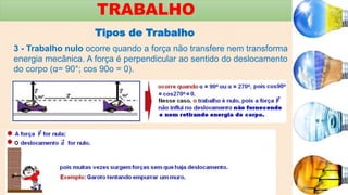 3 - Trabalho nulo ocorre quando a força não transfere nem transforma
energia mecânica. A força é perpendicular ao sentido do deslocamento
do corpo (α= 90°; cos 90o = 0).
TRABALHO
Tipos de Trabalho
 