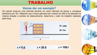 TRABALHO
Vamos dar um exemplo?
Um garoto empurra uma cômoda durante um certo intervalo de tempo e consegue
deslocá-la por 5m. Sabendo que a força aplicada tem módulo de 20N e foi aplicada na
mesma direção e sentido do deslocamento, determine o valor do trabalho realizado
pela força.
 