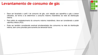 Levantamento de consumo de gás
 Deve ser levantado o perfi l de consumo de gás, com relação aos aparelhos a gás a serem
utilizados, de forma a se determinar o consumo máximo instantâneo da rede de distribuição
interna.
 Para efeito do estabelecimento do consumo máximo instantâneo, deve ser considerado o poder
calorífico inferior (PCI).
 Pode ser também considerada eventual simultaneidade dos consumos na rede de distribuição
interna, bem como previsão para aumento de demanda futura.
 