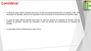 Considerar
 a) perda de carga máxima admitida para trecho de rede que alimenta diretamente um aparelho a gás: 10%
da pressão de operação, devendo ser respeitada a faixa de pressão de funcionamento do aparelho a gás;
 b) perda de carga máxima admitida para trecho de rede que alimenta um regulador de pressão: 30% da
pressão de operação, devendo ser respeitada a faixa de pressão de funcionamento do regulador de
pressão;
 c) velocidade máxima admitida para a rede: 20 m/s
 