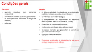 Condições gerais
Permitido
a. aparente (instalada com elementos
adequados);
b. embutida em paredes ou muros; (recomenda-
se evitar percursos horizontais ao longo dos
mesmos);
c. enterrada.
Negado
 a) duto em atividade (ventilação de ar-condicionado,
produtos residuais, exaustão, chaminés etc.);
 b) cisterna e reservatório de água;
 c) compartimento de equipamento ou dispositivo
elétrico (painéis elétricos, subestação, outros);
 d) depósito de combustível inflamável;
 e) elementos estruturais (lajes, pilares, vigas);
 f) espaços fechados que possibilitem o acúmulo de
gás eventualmente vazado;
 g) poço ou vazio de elevador.
 É proibida a utilização de tubulações de gás como
condutor ou aterramento elétrico.
 