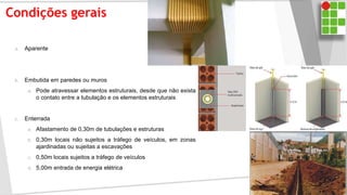 Condições gerais
a. Aparente
b. Embutida em paredes ou muros
a. Pode atravessar elementos estruturais, desde que não exista
o contato entre a tubulação e os elementos estruturais
c. Enterrada
a. Afastamento de 0,30m de tubulações e estruturas
b. 0,30m locais não sujeitos a tráfego de veículos, em zonas
ajardinadas ou sujeitas a escavações
c. 0,50m locais sujeitos a tráfego de veículos
d. 5,00m entrada de energia elétrica
 