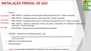 INSTALAÇÃO PREDIAL DE GÁS
 Normas:
 NBR 13932/97 - Instalações internas de gás liquefeito de petróleo (GLP) - Projeto e execução
 NBR 13933/97 - Instalações internas de gás natural (GN) - Projeto e execução
 NBR 14570/00 - Instalações internas para uso alternativo dos gases GN e GLP - Projeto e execução
 NBR 15526/13 - Redes de distribuição interna para gases combustíveis em instalações residenciais e
comerciais — Projeto e execução
 NBR 6493/94 - Emprego de cores para identificação de tubulações
 COMGÁS – Regulamento de instalação prediais – gás
 (http://www.comgas.com.br/pt/nossosServicos/orientacaoConstrucoes/Paginas/orientacao-
construcoes.aspx)
 Materiais e recomendações gerais
 Dimensionamento
 Objetivo: Fornecer Gás Combustível com segurança e sem interrupções para residências.
Cancelada
Cancelada
Cancelada
Em vigor
 
