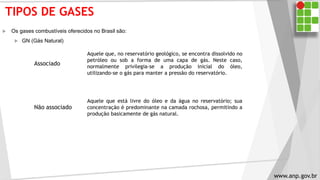 TIPOS DE GASES
 Os gases combustíveis oferecidos no Brasil são:
 GN (Gás Natural)
Associado
Aquele que, no reservatório geológico, se encontra dissolvido no
petróleo ou sob a forma de uma capa de gás. Neste caso,
normalmente privilegia-se a produção inicial do óleo,
utilizando-se o gás para manter a pressão do reservatório.
Aquele que está livre do óleo e da água no reservatório; sua
concentração é predominante na camada rochosa, permitindo a
produção basicamente de gás natural.
Não associado
www.anp.gov.br
 