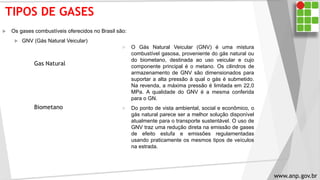 TIPOS DE GASES
 Os gases combustíveis oferecidos no Brasil são:
 GNV (Gás Natural Veicular)
 O Gás Natural Veicular (GNV) é uma mistura
combustível gasosa, proveniente do gás natural ou
do biometano, destinada ao uso veicular e cujo
componente principal é o metano. Os cilindros de
armazenamento de GNV são dimensionados para
suportar a alta pressão à qual o gás é submetido.
Na revenda, a máxima pressão é limitada em 22,0
MPa. A qualidade do GNV é a mesma conferida
para o GN.
 Do ponto de vista ambiental, social e econômico, o
gás natural parece ser a melhor solução disponível
atualmente para o transporte sustentável. O uso de
GNV traz uma redução direta na emissão de gases
de efeito estufa e emissões regulamentadas
usando praticamente os mesmos tipos de veículos
na estrada.
Gas Natural
Biometano
www.anp.gov.br
 