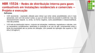 NBR 15526 - Redes de distribuição interna para gases
combustíveis em instalações residenciais e comerciais —
Projeto e execução
Definições
 3.29 recomenda - expressão utilizada para indicar que entre várias possibilidades uma é mais
apropriada, sem com isto excluir outras, ou que um certo modo de proceder é preferível, mas não
necessariamente exigível, ou ainda, na forma negativa, outra possibilidade é desaconselhável,
mas não proibida.
 3.30 rede de distribuição interna - conjunto de tubulações, medidores, reguladores e válvulas, com
os necessários complementos, destinados à condução e ao uso do gás, compreendido entre o
limite de propriedade até os pontos de utilização, com pressão de operação não superior a 150
kPa (1,53 kgf/cm²)
 