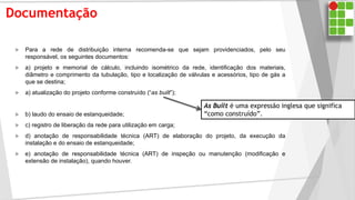 Documentação
 Para a rede de distribuição interna recomenda-se que sejam providenciados, pelo seu
responsável, os seguintes documentos:
 a) projeto e memorial de cálculo, incluindo isométrico da rede, identificação dos materiais,
diâmetro e comprimento da tubulação, tipo e localização de válvulas e acessórios, tipo de gás a
que se destina;
 a) atualização do projeto conforme construído (“as built”);
 b) laudo do ensaio de estanqueidade;
 c) registro de liberação da rede para utilização em carga;
 d) anotação de responsabilidade técnica (ART) de elaboração do projeto, da execução da
instalação e do ensaio de estanqueidade;
 e) anotação de responsabilidade técnica (ART) de inspeção ou manutenção (modificação e
extensão de instalação), quando houver.
As Built é uma expressão inglesa que significa
“como construído”.
 