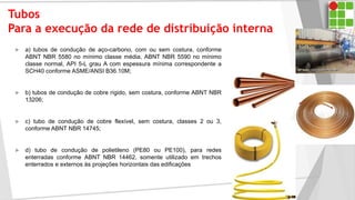 Tubos
Para a execução da rede de distribuição interna
 a) tubos de condução de aço-carbono, com ou sem costura, conforme
ABNT NBR 5580 no mínimo classe média, ABNT NBR 5590 no mínimo
classe normal, API 5-L grau A com espessura mínima correspondente a
SCH40 conforme ASME/ANSI B36.10M;
 b) tubos de condução de cobre rígido, sem costura, conforme ABNT NBR
13206;
 c) tubo de condução de cobre flexível, sem costura, classes 2 ou 3,
conforme ABNT NBR 14745;
 d) tubo de condução de polietileno (PE80 ou PE100), para redes
enterradas conforme ABNT NBR 14462, somente utilizado em trechos
enterrados e externos às projeções horizontais das edificações
 