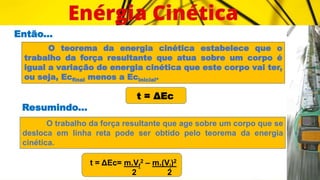Então...
O teorema da energia cinética estabelece que o
trabalho da força resultante que atua sobre um corpo é
igual a variação de energia cinética que este corpo vai ter,
ou seja, Ecfinal menos a Ecinicial.
t = ΔEc
Resumindo...
O trabalho da força resultante que age sobre um corpo que se
desloca em linha reta pode ser obtido pelo teorema da energia
cinética.
t = ΔEc= m.Vf
2 – m.(Vi)2
2 2
 