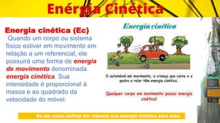 Energia cinética (Ec)
Quando um corpo ou sistema
físico estiver em movimento em
relação a um referencial, ele
possuirá uma forma de energia
de movimento denominada
energia cinética. Sua
intensidade é proporcional à
massa e ao quadrado da
velocidade do móvel.
Se um corpo estiver em repouso sua energia cinética será nula.
 