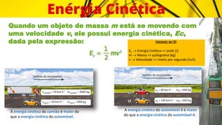 Quando um objeto de massa m está se movendo com
uma velocidade v, ele possui energia cinética, Ec,
dada pela expressão:
A energia cinética do camião é maior do
que a energia cinética do automóvel.
A energia cinética do automóvel B é maior
do que a energia cinética do automóvel A.
UNIDADE NO SI:
EC  Energia Cinética => joule (J)
m  Massa => quilograma (kg)
v  Velocidade => metro por segundo (m/s)
 