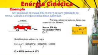 Exemplo
Um automóvel de massa 800 kg move-se com velocidade de
10 m/s. Calcule a energia cinética desse automóvel.
Primeiro, retiramos todos os dados que
a questão nos fornece:
Massa: 800 Kg
Velocidade: 10 m/s
Ec: ?
Regra:
2
v
.
m
E
2
C 
Substituindo os valores na regra:
Ec= m.v2 = (800).(102) = (800).(100) = 40000
2 2 2
Ec= 40000 joules = 4.104J
 