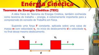 Teorema da Energia Cinética (TEC)
A idéia física do Teorema da Energia Cinética, também conhecida
como teorema do trabalho – energia, é extremamente importante para a
compreensão do conceito de Trabalho em física.
Supondo uma força F constante, aplicada sobre uma caixa de
massa m com velocidade vi, no início do deslocamento d e velocidade vf
no final desse mesmo deslocamento.
 