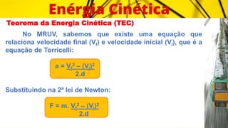 Teorema da Energia Cinética (TEC)
No MRUV, sabemos que existe uma equação que
relaciona velocidade final (Vf) e velocidade inicial (Vi), que é a
equação de Torricelli:
a = Vf
2 – (Vi)2
2.d
Substituindo na 2ª lei de Newton:
F = m. Vf
2 – (Vi)2
2.d
 