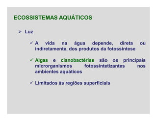  Luz
 A vida na água depende, direta ou
indiretamente, dos produtos da fotossíntese
 Algas e cianobactérias são os principais
microrganismos fotossintetizantes nos
ambientes aquáticos
 Limitados às regiões superficiais
ECOSSISTEMAS AQUÁTICOS
 