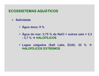  Salinidade
 Água doce: 0 %
 Água do mar: 2,75 % de NaCl + outros sais = 3,3
- 3,7 %  HALOFÍLICOS
 Lagos salgados (Salt Lake, EUA): 32 % 
HALOFÍLICOS EXTREMOS
ECOSSISTEMAS AQUÁTICOS
 