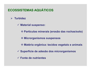  Turbidez
 Material suspenso:
 Partículas minerais (erosão das rochas/solo)
 Microrganismos suspensos
 Matéria orgânica: tecidos vegetais e animais
 Superfície de adesão dos microrganismos
 Fonte de nutrientes
ECOSSISTEMAS AQUÁTICOS
 