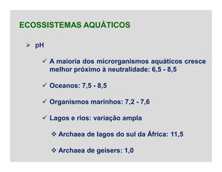 pH
 A maioria dos microrganismos aquáticos cresce
melhor próximo à neutralidade: 6,5 - 8,5
 Oceanos: 7,5 - 8,5
 Organismos marinhos: 7,2 - 7,6
 Lagos e rios: variação ampla
 Archaea de lagos do sul da África: 11,5
 Archaea de geisers: 1,0
ECOSSISTEMAS AQUÁTICOS
 