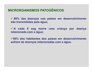  80% das doenças nos países em desenvolvimento
são transmitidas pela água;
 A cada 8 seg morre uma criança por doença
relacionada com a água;
50% dos habitantes dos países em desenvolvimento
sofrem de doenças relacionadas com a água.
MICRORGANISMOS PATOGÊNICOS
 