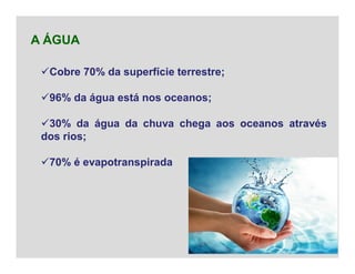 Cobre 70% da superfície terrestre;
96% da água está nos oceanos;
30% da água da chuva chega aos oceanos através
dos rios;
70% é evapotranspirada
A ÁGUA
 
