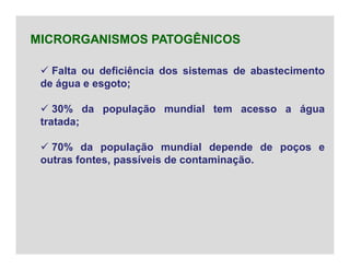  Falta ou deficiência dos sistemas de abastecimento
de água e esgoto;
 30% da população mundial tem acesso a água
tratada;
 70% da população mundial depende de poços e
outras fontes, passíveis de contaminação.
MICRORGANISMOS PATOGÊNICOS
 