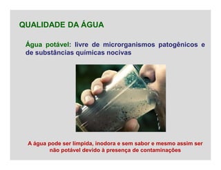 Água potável: livre de microrganismos patogênicos e
de substâncias químicas nocivas
QUALIDADE DA ÁGUA
A água pode ser límpida, inodora e sem sabor e mesmo assim ser
não potável devido à presença de contaminações
 