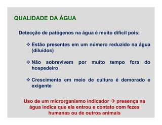 Detecção de patógenos na água é muito difícil pois:
 Estão presentes em um número reduzido na água
(diluídos)
 Não sobrevivem por muito tempo fora do
hospedeiro
 Crescimento em meio de cultura é demorado e
exigente
QUALIDADE DA ÁGUA
Uso de um microrganismo indicador  presença na
água indica que ela entrou e contato com fezes
humanas ou de outros animais
 