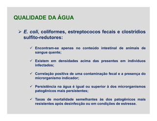  E. coli, coliformes, estreptococos fecais e clostrídios
sulfito-redutores:
 Encontram-se apenas no conteúdo intestinal de animais de
sangue quente;
 Existem em densidades acima das presentes em indivíduos
infectados;
 Correlação positiva de uma contaminação fecal e a presença do
microrganismo indicador;
 Persistência na água é igual ou superior à dos microrganismos
patogênicos mais persistentes;
 Taxas de mortalidade semelhantes às dos patogênicos mais
resistentes após desinfecção ou em condições de estresse.
QUALIDADE DA ÁGUA
 