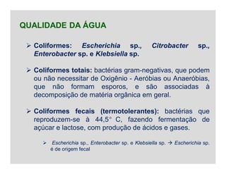  Coliformes: Escherichia sp., Citrobacter sp.,
Enterobacter sp. e Klebsiella sp.
 Coliformes totais: bactérias gram-negativas, que podem
ou não necessitar de Oxigênio - Aeróbias ou Anaeróbias,
que não formam esporos, e são associadas à
decomposição de matéria orgânica em geral.
 Coliformes fecais (termotolerantes): bactérias que
reproduzem-se à 44,5°C, fazendo fermentação de
açúcar e lactose, com produção de ácidos e gases.
 Escherichia sp., Enterobacter sp. e Klebsiella sp.  Escherichia sp.
é de origem fecal
QUALIDADE DA ÁGUA
 
